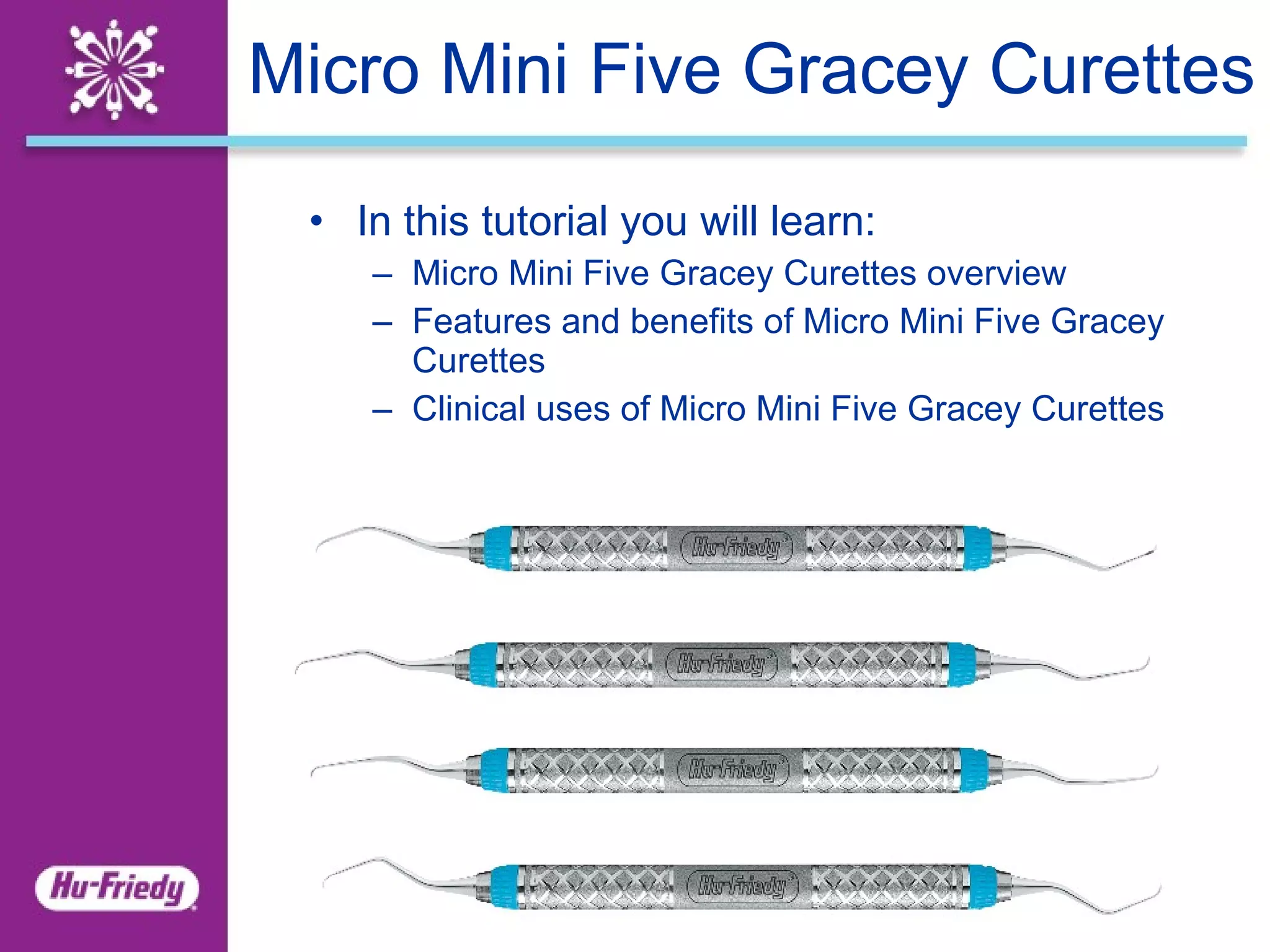 Micro Mini Five Gracey Curettes In this tutorial you will learn: Micro Mini Five Gracey Curettes overview Features and benefits of Micro Mini Five Gracey Curettes Clinical uses of Micro Mini Five Gracey Curettes 