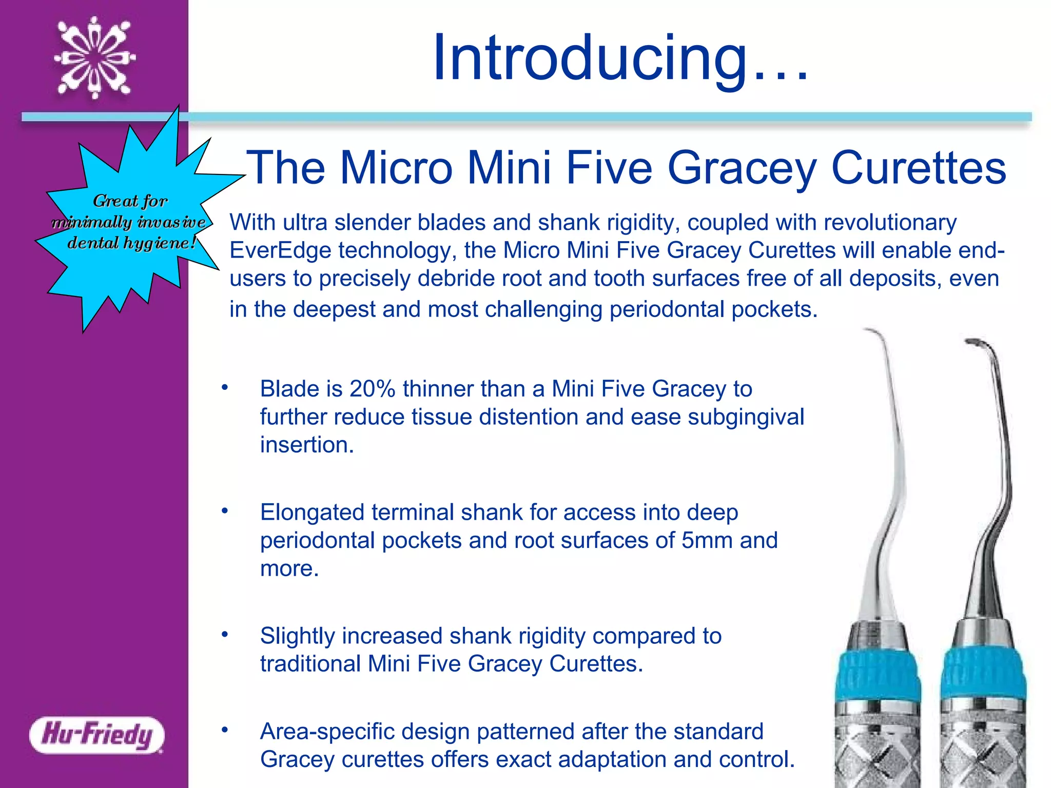 Introducing… The Micro Mini Five Gracey Curettes   With ultra slender blades and shank rigidity, coupled with revolutionary EverEdge technology, the Micro Mini Five Gracey Curettes will enable end-users to precisely debride root and tooth surfaces free of all deposits, even in the deepest and most challenging periodontal pockets.    Blade is 20% thinner than a Mini Five Gracey to further reduce tissue distention and ease subgingival insertion.   Elongated terminal shank for access into deep periodontal pockets and root surfaces of 5mm and more.   Slightly increased shank rigidity compared to traditional Mini Five Gracey Curettes.   Area-specific design patterned after the standard Gracey curettes offers exact adaptation and control. Great for  minimally invasive  dental hygiene! 