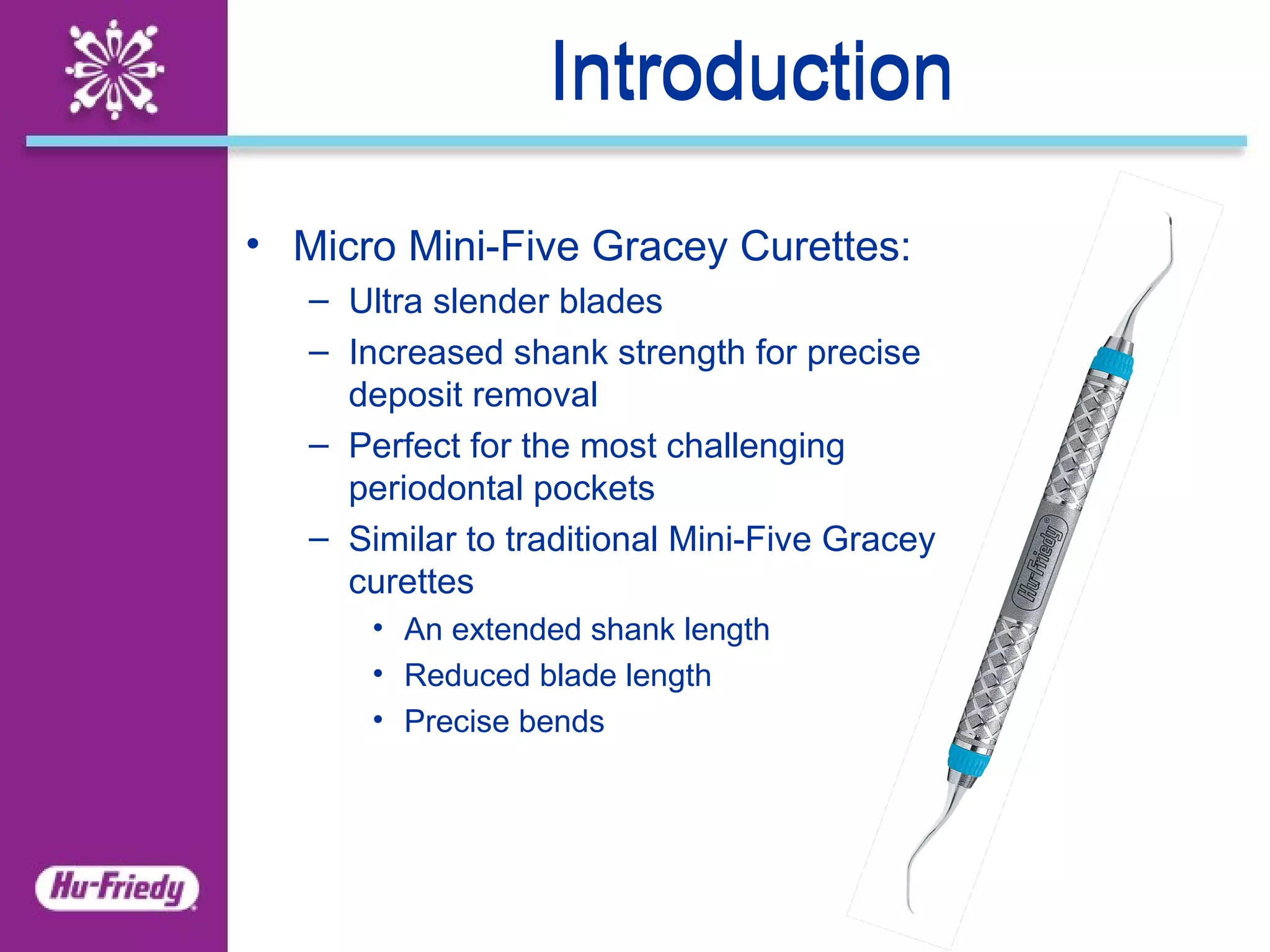 Introduction Introduction Micro Mini-Five Gracey Curettes: Ultra slender blades  Increased shank strength for precise deposit removal Perfect for the most challenging periodontal pockets Similar to traditional Mini-Five Gracey curettes An extended shank length Reduced blade length Precise bends 