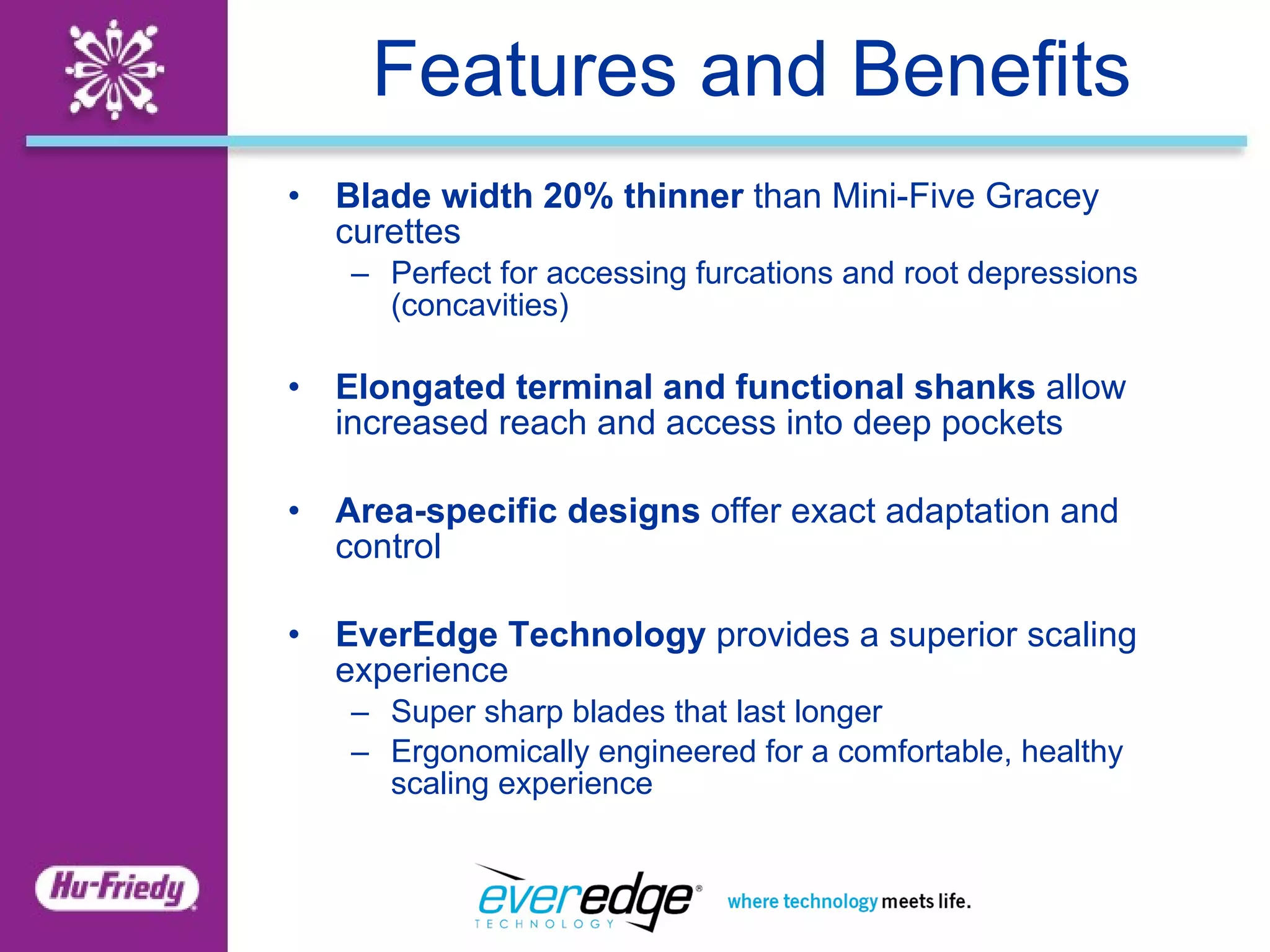 Features and Benefits Blade width 20% thinner  than Mini-Five Gracey curettes Perfect for accessing furcations and root depressions (concavities) Elongated terminal and functional shanks  allow increased reach and access into deep pockets Area-specific designs  offer exact adaptation and control EverEdge Technology  provides a superior scaling experience Super sharp blades that last longer Ergonomically engineered for a comfortable, healthy scaling experience 