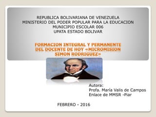REPUBLICA BOLIVARIANA DE VENEZUELA
MINISTERIO DEL PODER POPULAR PARA LA EDUCACION
MUNICIPIO ESCOLAR 006
UPATA ESTADO BOLIVAR
Autora:
Profa. María Valis de Campos
Enlace de MMSR -Piar
FEBRERO - 2016
 