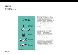 • 12 •
CHAP. #1
COMPRENDRE
LES MICROMOBILITÉS
les nouveaux
véhicules
éLectriques
trottinette
électrique
giropode
overboard
skate
électrique
15marches • 2019
Ajoutez à cela la possibilité d’intégrer à
ces engins en “première monte” (sortie
d’usine) des composants électroniques
et capteurs personnalisés, et vous
comprendrez pourquoi les entreprises de
la “nouvelle économie” ont trouvé avec
ces engins la solution aux problèmes
qu’ils s’efforçaient jusqu’ici de résoudre
sans succès avec les automobiles
partagées.
La première génération de service de
micromobilités a vu la mise en libre-
service de vélos qui n’embarquaient
aucune technologie. Tout le service
passait par le smartphone de
l’utilisateur, le vélo étant simplement
identifié et localisé à l’aide d’un code-
barre. Le vélo n’embarquait aucune
“intelligence”. La situation est différente
aujourd’hui. L’engin embarque désormais
un “cerveau” : connecté en permanence,
doté de capteurs de vitesse, de position
et d’environnement, il peut être opéré
en réseau par un système central. Un
modèle de trottinette piloté à distance
a même été présenté récemment.
 