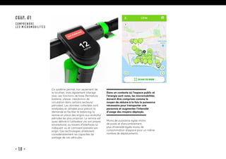 • 13 •
CHAP. #1
COMPRENDRE
LES MICROMOBILITÉS
Ce système permet non seulement de
le localiser, mais également interagir
avec ses fonctions de base (fermeture,
batterie, vitesse, interdiction de
circulation dans certains secteurs/
périodes). Les données collectées sont
analysées et utilisées pour prévoir la
demande et faciliter le balancing, la
remise en place des engins aux endroits/
périodes les plus propices. Le service est
aussi délivré à l’utilisateur via son propre
smartphone, au travers d’interfaces lui
indiquant où et comment prendre son
engin. Ces technologies améliorent
considérablement les capacités de
partage de ces véhicules.
Dans un contexte où l’espace public et
l’énergie sont rares, les micromobilités
doivent être comprises comme le
moyen de réduire à la fois la puissance
nécessaire pour transporter une
personne et augmenter l’intensité
d’usage des moyens déployés.
Moins de puissance égale moins
de poids et d’encombrement,
plus d’intensité égale moins de
consommation d’espace pour un même
nombre de déplacements.
 