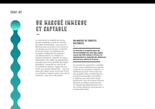 Le marché de la mobilité est le plus
souvent présenté comme un marché
de trajets “pendulaires” : ceux que l’on
effectue pour se rendre à son travail ou
ses études, qui sont les plus contraints
et les plus longs. Les politiques de
transport s’intéressent en priorité à
ces déplacements, en mettant en
balance transports collectifs et voiture
individuelle. Ces trajets ne représentent
pourtant que moins de 40% des trajets
quotidiens. L’essentiel du marché de
la mobilité est ailleurs : trajets liés aux
loisirs, aux achats, démarches… Ce sont
aussi des trajets courts (moins de 10 km)
qui utilisent un espace public plus rare et
contraint : celui de la ville dense.
Un marché de courtes
distances
—
Le marché à conquérir pour les
micromobilités est celui des trajets
courts (de 500 mètres à 10 km). Ils
représentent la majorité des distances
parcourues, même en France.
Ce marché est aujourd’hui considéré
à tort comme adressé par la marche
à pied et les transports collectifs. La
réalité est qu’il est, hormis dans les
très grandes villes, archidominé par
la voiture particulière. Les chiffres
ci-dessous sont tirés d’une étude
américaine, mais les travaux français
dressent un tableau assez proche :
la majorité des déplacements sont
de courtes distances, dominés par la
voiture particulière.
UN MARCHÉ IMMENSE
ET CAPTABLE
—
CHAP. #2
 