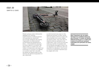 • 25 •
Malgré quelques pistes intéressantes
dégagées par certaines
expérimentations malheureusement
mal exploitées (et notamment
l’accrochage obligatoire des engins),
l’organisation du stationnement
du free floating est globalement en
échec : si l’encombrement physique
du trottoir gênant la circulation des
piétons reste un incident rare, mais
visible, la multiplication des engins mal
positionnés ou couchés au sol génère
un inconfort visuel réel, une perte
de lisibilité de l’espace public et des
réactions de rejet de la population et
des collectivités.
Le stationnement des engins en free
floating est pourtant un enjeu central
dans les relations entre les usagers des
micromobilités et les autres usagers
de l’espace public, mais aussi dans les
relations entre les opérateurs et les
collectivités. C’est un point qui doit être
traité pour faciliter l’acceptation des
micromobilités partagées et éviter une
sur-régulation qui mettrait en péril non
seulement les opérateurs, mais surtout
un service au potentiel important pour
les usagers de la ville.
Mais l’importance de ces enjeux
témoigne d’un problème beaucoup
plus structurel : le trottoir est devenu
tellement étroit qu’il n’y a même plus
la place d’y positionner quelques
trottinettes sans perturber ses autres
usages.
CHAP. #3
dompter le chaos
 