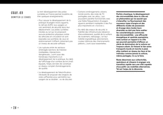 • 29 •
CHAP. #3
dompter le chaos
Le lent développement des pistes
cyclables en France permet toutefois de
tirer quelques enseignements :
• Pour assurer le développement de la
pratique d’usagers moins aguerris,
la clef est d’offrir aux usagers un
vrai sentiment de sécurité dans leur
déplacement. Les pistes cyclables
tracées au sol qui ne proposent
aucune protection physique contre
les véhicules en circulation et sont
exposées aux portières de ceux en
stationnement n’offrent clairement pas
un niveau de sécurité suffisant.
• Les ruptures entre les secteurs
aménagés (sections de linéaires
inadaptées, intersections
dangereuses...) sont aussi des
handicaps importants à un
développement de la pratique. Au-delà
de l’affichage d’un nombre de km (mal)
équipés, l’enjeu est bien de constituer
un réseau complet d’aménagements
de qualité.
• Le développement de l’électrification
nécessite de proposer des largeurs de
voies suffisantes pour permettre aux
usagers de se doubler... ou de discuter.
• Certains aménagements urbains
(ronds-points, des voies de TC
partagées avec les vélos...) qui
pouvaient paraître fonctionnels avec
une faible fréquentation d’usagers
aguerris semblent inadaptés à des flux
plus importants et « novices ».
• Au-delà des enjeux de sécurité, la
fiabilité des infrastructures (absence
d’encombrement, qualité de la surface
de roulement, nettoyage...) et leur
lisibilité (signalétique, jalonnement,
couleur distincte des cheminements
piétons...) sont aussi essentielles.
Parfois chaotique, le développement
des micromobilités dans la ville est
un phénomène qui ne saurait que
s’intensifier. Le fleurissement des
nouveaux types d’engins et des
différents modes de possession
et d’usage dans toutes leurs
diversités ne doit pas faire oublier
les caractéristiques communes
des micromobilités : une efficacité
énergétique et spatiale exemplaire,
mais surtout un rapport à la ville
qui pourrait permettre d’effacer un
siècle de domination de la voiture sur
l’espace urbain. En faisant le lien entre
transports lourds et marche à pied,
elles mettent en réseau les lieux et les
individus comme jamais la voiture,
même partagée, n’a su le faire.
Reste désormais aux collectivités,
opérateurs et citoyens à engager une
transition rapide vers une ville capable
d’accueillir ces mobilités alternatives.
Tel est l’enjeu de la décennie.
 