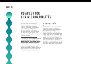 “De petits véhicules fragiles pour
de courts trajets qui pourraient
être faits à pied ou en transports
collectifs”. S’intéresser au marché des
micromobilités, c’est d’abord aller à
l’encontre des idées reçues. Celles
qui distordent notre vision du marché
des déplacements et altèrent notre
perception de l’efficacité de chaque
mode de transport.
Le marché des micromobilités n’est pas
un marché de niche : c’est le marché
le plus important en termes de nombre
de trajets et de distances parcourues.
C’est un marché de conquête sur la
voiture particulière, à l’aide de modes de
déplacements qui combinent efficacité
individuelle et puissance du réseau.
De quoi parle-t-on ?
—
La définition que nous avons retenue
englobe les différents usages des
Engins de Déplacements Personnels
(EDP), à assistance électrique ou
non, qu’ils soient possédés ou mis à
disposition par des opérateurs. L’étude
a donc porté tant sur les produits, leurs
caractéristiques et leur réglementation,
que sur les systèmes dans lesquels ils
sont parfois inclus (libre service avec ou
sans station, location longue durée...).
Compte tenu de leur succès commercial
nous avons surtout approfondi l’analyse
du système de location en free floating.
COMPRENDRE
LES MICROMOBILITÉS
—
CHAP. #1
 