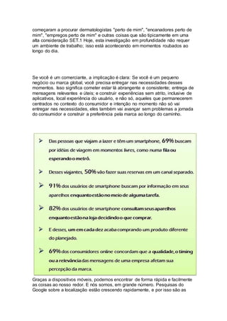 começaram a procurar dermatologistas "perto de mim", "encanadores perto de
mim", "empregos perto de mim" e outras coisas que são tipicamente em uma
alta consideração SET.1 Hoje, esta investigação em profundidade não requer
um ambiente de trabalho; isso está acontecendo em momentos roubados ao
longo do dia.
Se você é um comerciante, a implicação é clara: Se você é um pequeno
negócio ou marca global, você precisa entregar nas necessidades desses
momentos. Isso significa cometer estar lá abrangente e consistente; entrega de
mensagens relevantes e úteis; e construir experiências sem atrito, inclusive de
aplicativos, local experiência do usuário, e não só, aqueles que permanecerem
centrados no contexto do consumidor e intenção no momento não só vai
entregar nas necessidades, eles também vai avançar sem problemas a jornada
do consumidor e construir a preferência pela marca ao longo do caminho.
Graças a dispositivos móveis, podemos encontrar de forma rápida e facilmente
as coisas ao nosso redor. E nós somos, em grande número. Pesquisas do
Google sobre a localização estão crescendo rapidamente, e por isso são as
 
