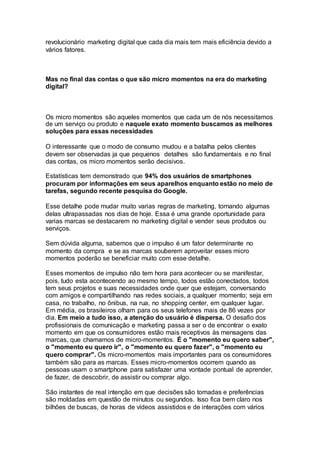 revolucionário marketing digital que cada dia mais tem mais eficiência devido a
vários fatores.
Mas no final das contas o que são micro momentos na era do marketing
digital?
Os micro momentos são aqueles momentos que cada um de nós necessitamos
de um serviço ou produto e naquele exato momento buscamos as melhores
soluções para essas necessidades
O interessante que o modo de consumo mudou e a batalha pelos clientes
devem ser observadas ja que pequenos detalhes são fundamentais e no final
das contas, os micro momentos serão decisivos.
Estatísticas tem demonstrado que 94% dos usuários de smartphones
procuram por informações em seus aparelhos enquanto estão no meio de
tarefas, segundo recente pesquisa do Google.
Esse detalhe pode mudar muito varias regras de marketing, tornando algumas
delas ultrapassadas nos dias de hoje. Essa é uma grande oportunidade para
varias marcas se destacarem no marketing digital e vender seus produtos ou
serviços.
Sem dúvida alguma, sabemos que o impulso é um fator determinante no
momento da compra e se as marcas souberem aproveitar esses micro
momentos poderão se beneficiar muito com esse detalhe.
Esses momentos de impulso não tem hora para acontecer ou se manifestar,
pois, tudo esta acontecendo ao mesmo tempo, todos estão conectados, todos
tem seus projetos e suas necessidades onde quer que estejam, conversando
com amigos e compartilhando nas redes sociais, a qualquer momento; seja em
casa, no trabalho, no ônibus, na rua, no shopping center, em qualquer lugar.
Em média, os brasileiros olham para os seus telefones mais de 86 vezes por
dia. Em meio a tudo isso, a atenção do usuário é dispersa. O desafio dos
profissionais de comunicação e marketing passa a ser o de encontrar o exato
momento em que os consumidores estão mais receptivos às mensagens das
marcas, que chamamos de micro-momentos. É o "momento eu quero saber",
o "momento eu quero ir", o "momento eu quero fazer", o "momento eu
quero comprar". Os micro-momentos mais importantes para os consumidores
também são para as marcas. Esses micro-momentos ocorrem quando as
pessoas usam o smartphone para satisfazer uma vontade pontual de aprender,
de fazer, de descobrir, de assistir ou comprar algo.
São instantes de real intenção em que decisões são tomadas e preferências
são moldadas em questão de minutos ou segundos. Isso fica bem claro nos
bilhões de buscas, de horas de vídeos assistidos e de interações com vários
 