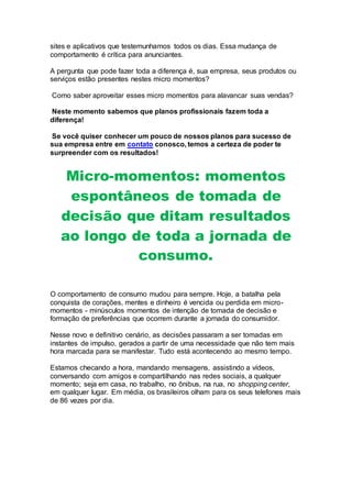 sites e aplicativos que testemunhamos todos os dias. Essa mudança de
comportamento é crítica para anunciantes.
A pergunta que pode fazer toda a diferença é, sua empresa, seus produtos ou
serviços estão presentes nestes micro momentos?
Como saber aproveitar esses micro momentos para alavancar suas vendas?
Neste momento sabemos que planos profissionais fazem toda a
diferença!
Se você quiser conhecer um pouco de nossos planos para sucesso de
sua empresa entre em contato conosco, temos a certeza de poder te
surpreender com os resultados!
Micro-momentos: momentos
espontâneos de tomada de
decisão que ditam resultados
ao longo de toda a jornada de
consumo.
O comportamento de consumo mudou para sempre. Hoje, a batalha pela
conquista de corações, mentes e dinheiro é vencida ou perdida em micro-
momentos - minúsculos momentos de intenção de tomada de decisão e
formação de preferências que ocorrem durante a jornada do consumidor.
Nesse novo e definitivo cenário, as decisões passaram a ser tomadas em
instantes de impulso, gerados a partir de uma necessidade que não tem mais
hora marcada para se manifestar. Tudo está acontecendo ao mesmo tempo.
Estamos checando a hora, mandando mensagens, assistindo a vídeos,
conversando com amigos e compartilhando nas redes sociais, a qualquer
momento; seja em casa, no trabalho, no ônibus, na rua, no shopping center,
em qualquer lugar. Em média, os brasileiros olham para os seus telefones mais
de 86 vezes por dia.
 
