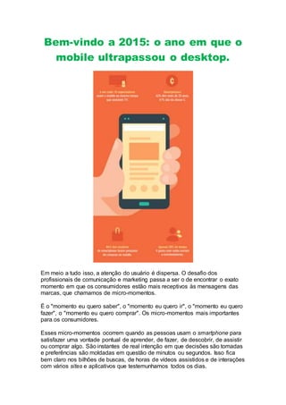 Bem-vindo a 2015: o ano em que o
mobile ultrapassou o desktop.
Em meio a tudo isso, a atenção do usuário é dispersa. O desafio dos
profissionais de comunicação e marketing passa a ser o de encontrar o exato
momento em que os consumidores estão mais receptivos às mensagens das
marcas, que chamamos de micro-momentos.
É o "momento eu quero saber", o "momento eu quero ir", o "momento eu quero
fazer", o "momento eu quero comprar". Os micro-momentos mais importantes
para os consumidores.
Esses micro-momentos ocorrem quando as pessoas usam o smartphone para
satisfazer uma vontade pontual de aprender, de fazer, de descobrir, de assistir
ou comprar algo. São instantes de real intenção em que decisões são tomadas
e preferências são moldadas em questão de minutos ou segundos. Isso fica
bem claro nos bilhões de buscas, de horas de vídeos assistidos e de interações
com vários sites e aplicativos que testemunhamos todos os dias.
 