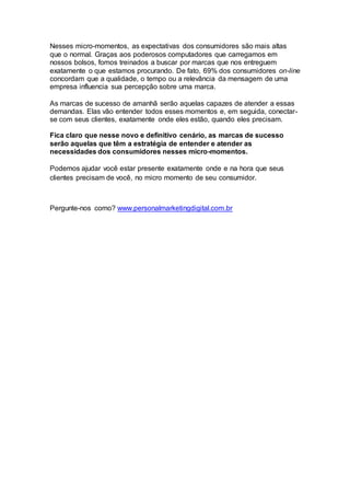 Nesses micro-momentos, as expectativas dos consumidores são mais altas
que o normal. Graças aos poderosos computadores que carregamos em
nossos bolsos, fomos treinados a buscar por marcas que nos entreguem
exatamente o que estamos procurando. De fato, 69% dos consumidores on-line
concordam que a qualidade, o tempo ou a relevância da mensagem de uma
empresa influencia sua percepção sobre uma marca.
As marcas de sucesso de amanhã serão aquelas capazes de atender a essas
demandas. Elas vão entender todos esses momentos e, em seguida, conectar-
se com seus clientes, exatamente onde eles estão, quando eles precisam.
Fica claro que nesse novo e definitivo cenário, as marcas de sucesso
serão aquelas que têm a estratégia de entender e atender as
necessidades dos consumidores nesses micro-momentos.
Podemos ajudar você estar presente exatamente onde e na hora que seus
clientes precisam de você, no micro momento de seu consumidor.
Pergunte-nos como? www.personalmarketingdigital.com.br
 