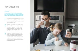 Key Questions
To win in mobile, you have to commit to being there
in the micro-moments that truly matter to your business.
Here are a few questions to ask yourself and your team:
Consider the most-searched topics for your
brand or category. Grab your mobile device
and try those searches. Are you there and do
you like what you see?
Much like share of the store shelf or share
of voice on TV, what is the share of consumer
intent you’re capturing with your mobile
marketing strategy? How big is the gap
vs. desktop? How big is the gap vs. your
peer set?
Are you only there at the bottom of the
funnel, when people are in buying mode?
Or are you there across the full range of
consumer needs, wants, and curiosities?
Are you also considering the various
contexts of those needs and adjusting your
strategy accordingly?
1
2
3
10
 