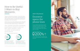 I-Want-To-Buy Moment
Esurance
opens the
phone lines
Esurance realized that while consumers like the
convenience of the mobile web, there are times
when they’d just rather talk to a person. To meet
this need, they added click-to-call ads to help
consumers engage in whatever ways suited their
needs in the moment.
The result: Esurance saw a
increase in traffic coming to their mobile site, and
in just a year, they tripled their customer acquisition
from mobile.
200%
37, 38. Consumers in the Micro-Moment, Wave 3, Google/Ipsos, U.S., August 2015, n=1,291 online smartphone users 18+.
“I need to buy cough syrup for my 5-year-old.” “I want the same shade
of lipstick I got last time.” Thanks to mobile, I-want-to-buy moments can
happen anytime and anywhere: in the makeup aisle, in the kitchen, and
on the street. That means how a consumer wants to buy from you will
vary depending on their context and intent.
Clues like location, time, and device will help you be useful in the moment
and give consumers the information they need to make the purchase.
Then it’s about making it seamless and easy to complete the sale.
Your customer should be empowered
to purchase in whatever way suits
their needs, whether in-store,
on mobile, via call center or
across devices.
And in I-want-to-buy moments, speed counts.
of smartphone users are more
likely to buy from companies
whose mobile sites or apps allow
them to make purchases quickly.37
of smartphone users feel more
favorable toward companies
whose mobile sites or apps allow
them to make purchases quickly.38
59%58%
15
How to Be Useful:
I-Want-to-Buy
Moments
 