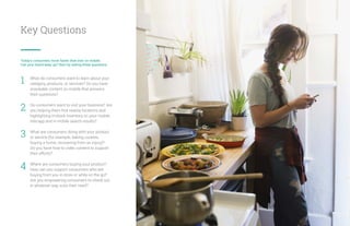 Key Questions
Today’s consumers move faster than ever on mobile.
Can your brand keep up? Start by asking these questions:
What do consumers want to learn about your
category, products, or services? Do you have
snackable content on mobile that answers
their questions?
Do consumers want to visit your business? Are
you helping them find nearby locations and
highlighting in-stock inventory on your mobile
site/app and in mobile search results?
What are consumers doing with your product
or service (for example, baking cookies,
buying a home, recovering from an injury)?
Do you have how-to video content to support
their efforts?
Where are consumers buying your product?
How can you support consumers who are
buying from you in-store or while on the go?
Are you empowering consumers to check out
in whatever way suits their need?
1
2
3
4
16
 