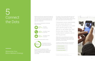 For instance, it may no longer make sense to plan your
media strategy channel-by-channel for TV, radio, and
digital. Are desktop and mobile separate digital channels
that compete against each other? Not any more.
Consumers move seamlessly
across many devices en
route to conversion, so credit
can’t just be given to the
device in use when the “buy”
button was clicked. That
undervalues mobile’s role in
the big picture.
Mobile calls for a more ambitious goal: to actually
connect the dots between all screens, channels, and
media types. That also means organizing your teams
around this new way of thinking.
To rebuild your strategy, reframe your measurements.
Connect the dots of micro-moments in three ways:
While all channels matter, mobile drives the digital bus
today. It has become the connective tissue across the
online and offline world, driving valuable actions like
store visits and phone calls that directly impact your
bottom line. Consider this:
When people use mobile search to help make
a decision, they are:
22
49. Google/Nielsen Life360 Mobile Search Moments Q4 2012.
50. Google/Ipsos, “Consumers in the Micro-Moment” study, March 2015, U. S.
And it doesn’t stop there. When in stores,
As micro-moments (especially on mobile)
fragment the consumer journey and create new
forms of engagement, they also challenge our
assumptions about the value of “touchpoints”
across media.
of smartphone users turn
to their devices to help them
make a product decision.50
more likely
to visit a store.57%
more likely to make
a purchase.49
51%
more likely to make
a phone call.40%
82%
1. Across screens
2. Across channels
3. Across your teams
Connect
the Dots
Measuring Your
Micro-Moment Strategy
5
 