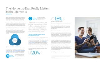 The Moments That Really Matter:
Micro-Moments
18%decrease in time spent per visit.
An increase in mobile sessions and a decrease in time
spent might lead you to conclude that consumers
aren’t finding what they want on mobile. But actually,
mobile conversion rates have shot up by 29% in the
last year alone.9
Think about it. We don’t just rely on long sit-down
sessions at our keyboards to make purchases anymore.
We reach for our devices and make informed decisions
faster than ever before. And though mobile is driving this
change, this phenomenon has implications far beyond
mobile. It affects the entire consumer journey across
screens, devices, and channels.
Consider what’s going on with retail stores today. Foot
traffic has declined, yet consumers are spending more
when they do visit—because they’ve done their research
and made decisions before ever walking in. A similar
thing is happening when consumers visit websites
using a desktop or laptop. They typically spend less time
per visit but convert more often. In many ways, micro-
moments have become the footsteps that lead people to
your store or desktop site.
So how do you win micro-moments?
These micro-moments are
critical touchpoints within
today’s consumer journey,
and when added together,
they ultimately determine
how that journey ends.
The New Consumer Decision Journey:
From Sessions to Spurts
That consumer journey looks a lot different than it did
when your predecessor sat at your desk. And it’s not just
a story of more mobile usage. Since we can take action
on any need or curiosity at any time, the consumer
decision journey has been fractured into hundreds of
tiny decision-making moments at every stage of the
“funnel”—from inspiring vacation plans to buying a new
blender to learning how to install that new shelf.
In the past year alone, websites in the United States
have seen:
20%increase in mobile’s share of online sessions.
Behind these mobile bursts are countless interactions,
like texting a spouse with a carpool update, dropping
a quick work email while waiting in the ATM line, or
posting a Bermuda vacation photo to make friends
jealous. These types of moments are a common part
of life, but they’re not moments when we’re necessarily
looking to engage with brands. And if a brand tries to
butt in with a distracting or irrelevant message? Swipe.
But in other moments, we’re very open to the influence
of brands. These are the moments when we want
help informing our choices or making decisions.
For marketers, these moments are an open invitation
to engage. And they’re the moments you have to be
ready for.
At Google, we call these micro-moments.
They’re the moments when we turn to a device—often
a smartphone—to take action on whatever we need
or want right now. These I-want-to-know, I-want-to-go,
I-want-to-buy, and I-want-to-do moments are loaded
with intent, context, and immediacy. Consider that,
INTENT
MICRO-
MOMENTS
CONTEXT IMMEDIACY
7, 8. Consumers in the Micro-Moment, Google/Ipsos, U.S., March 2015, n=5,398, based
on internet users.
9. Google Analytics aggregated data, 2014–2015 for April 1–14, U.S.
4
of smartphone users say
they consult their phones
on purchases they’re about
to make in a store.7
82%
of them turn to their
phones for ideas in the
middle of a task.891%
 