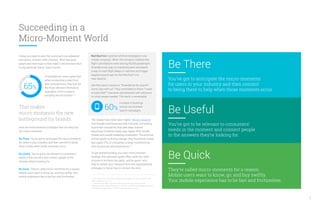 Succeeding in a
Micro-Moment World
Today, you have to earn the customer’s consideration
and action, moment after moment. Why? Because
people are more loyal to their need in the moment than
to any particular brand. Case in point:
That makes
micro-moments the new
battleground for brands.
Here are three essential strategies that can help you
win micro-moments:
Be There. You’ve got to anticipate the micro-moments
for users in your industry, and then commit to being
there to help when those moments occur.
Be Useful. You’ve got to be relevant to consumers’
needs in the moment and connect people to the
answers they’re looking for.
Be Quick. They’re called micro-moments for a reason.
Mobile users want to know, go, and buy swiftly. Your
mobile experience has to be fast and frictionless.
of smartphone users agree that
when conducting a search on
their smartphones, they look for
the most relevant information
regardless of the company
providing the information.10
65%
Red Roof Inn mastered all three strategies in one
simple campaign. When the company realized that
flight cancellations were leaving 90,000 passengers
stranded every day, its marketing team developed
a way to track flight delays in real time and trigger
targeted search ads for the Red Roof Inns
near airports.
Ads that said, in essence, “Stranded at the airport?
Come stay with us!” They committed to those “I-need-
a-hotel-ASAP” moments and delivered with relevance
on what people needed. The result: a remarkable
The stakes have never been higher. Recent research
that Google commissioned with Forrester Consulting
found that companies that take steps toward
becoming moments-ready reap higher ROIs in both
mobile and overall marketing investment. The promise
of that upside is driving change: they found that mobile
has urged 70% of companies to begin transforming
their businesses and experiences.11
To get started building your own micro-moment
strategy, this executive guide offers what you need
to know to be there, be useful, and be quick—and
then to rethink your measurement and organizational
strategies to know how to connect the dots.
10. Consumers in the Micro-Moment, Wave 3, Google/Ipsos, U.S., August 2015, n=1,291
online smartphone users 18+.
11. Moments That Matter: Intent-Rich Moments Are Critical to Winning Today’s
Consumer Journey, Google/Forrester, U.S., July 2015, n=234 e-business and/or marketing
professionals in organizations of 1,000 or more employees in the U.S.
increase in bookings
across non-branded
search campaigns.
60%
5
Be There
You’ve got to anticipate the micro-moments
for users in your industry and then commit
to being there to help when those moments occur.
Be Useful
You’ve got to be relevant to consumers’
needs in the moment and connect people
to the answers they’re looking for.
Be Quick
They’re called micro-moments for a reason.
Mobile users want to know, go, and buy swiftly.
Your mobile experience has to be fast and frictionless.
 