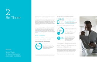 Be There
Being There
in Micro-Moments,
Especially on Mobile
2 You get a shot at your competitor’s customers
Your presence can drive brand awareness goals
Ultimately, showing up gets
your brand in the game to be
chosen, not just seen.
By being there, your brand has the chance to address
consumer needs in the moment, help move someone
along their decision journey and deepen their loyalty.
That’s how brands earn their stripes with mobile.
Marketers obsess over “being there” for their consumers.
Whether it’s share at the store shelf or share of voice on
TV, these are metrics used to judge how present a brand
actually is. But what about on mobile, where there are
billions of micro-moments happening every day? Are you
devoting the same amount of thought to your mobile
marketing strategy and being there whenever consumer
needs arise?
When someone picks up their mobile device, chances
are they want to learn, do, find, or buy something right
now. Whether in the form of searches, app interactions,
mobile site visits, or even YouTube video views, these
micro-moments happen constantly. You need to be there
for them.
Why it Matters
Being there on mobile can drive big results and build a
competitive edge for your brand. Here’s why:
Many consumers aren’t brand committed
6
12, 13, 15. Consumers in the Micro-Moment, Wave 3, Google/Ipsos, U.S., August 2015, n=1,291
online smartphone users 18+.
14. Google/Ipsos MediaCT, Search for Brands Industry Research Meta-analysis, 2013–2015.
of smartphone users are
not absolutely certain of the
specific brand they want to buy
when they begin looking for
information online.12
90%
smartphone users has purchased
from a company or brand other
than the one they intended
to because of information provided
in the moment they needed it.13
1 in 3
Studies have shown that you can
increase unaided brand awareness
by 6.9 percentage points—or by
46%—simply by showing up in
mobile search ad results.14
46%
6.9pp
More than half of smartphone
users have discovered a new
company or product when
conducting a search on
their smartphones.15
51%
 