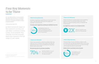 Four Key Moments
to be There
OK. You’re ready to be there in the micro-moments
that matter to your brand and you’re committed to
growing your share of intent, especially on mobile.
But how do you get started, since there are millions
of potential moments?
A good guiding principle is this:
be there across all stages of
the consumer journey, not
just when someone is ready
to buy. To accomplish this,
consider four key moment
types that represent the full
range of user needs.
16. Google Consumer Surveys, U.S., May 2015, n=1,243.
17. Google Trends, U.S., March 2015 vs March 2014.
18. Google Data, U.S., Q1 2015, Q1 2014.
19. Consumers in the Micro-Moment, Google/Ipsos, U.S., March 2015, n=5,398, based on
internet users.
8
I-Want-to-Know Moments
Someone is exploring or researching, but not yet in purchase
mode. They want useful information and maybe even
inspiration, not the hard sell.
Curiosity can be triggered by anything and satisfied at any time.
of smartphone users turn
to their smartphones to learn
more about something they saw
in a TV commercial.16
66%
I-Want-to-Go Moments
People are looking for a local business or are considering
buying a product at a local store. Being there means
getting your physical business in their consideration set
in that moment.
Our digital lives connect us to our physical world.
“Near me” searches have
grown 2X in the past year.17
2X
I-Want-to-Buy Moments
These are huge, of course. Someone is ready to make
a purchase and may need help deciding what or how to buy.
You can’t assume they’ll seek you out; you have to be there
with the right information to seal the deal.
Mobile assists in purchases across channels.
of smartphone users
consult their phone
while in a store.19
82%
I-Want-to-Do Moments
These may come before or after the purchase. Either way,
these are “how to” moments when people want help with
getting things done or trying something new. Being there
with the right content is key.
We seek instruction for just about everything.
70%
Searches related to “how to”
on YouTube are growing
70% year-over-year.18
 