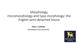 Morphology, 
micromorphology and typo-morphology: the 
English semi-detached house 
Peter J. Larkham 
Birmingham City University 
 