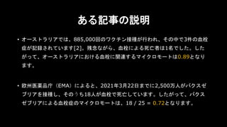 ある記事の説明
• オーストラリアでは、885,000回のワクチン接種が行われ、その中で3件の血栓
症が記録されています[2]。残念ながら、血栓による死亡者は1名でした。した
がって、オーストラリアにおける血栓に関連するマイクロモートは0.89となり
ます。
• 欧州医薬品庁（EMA）によると、2021年3月22日までに2,500万人がバクスゼ
ブリアを接種し、そのうち18人が血栓で死亡しています。したがって、バクス
ゼブリアによる血栓症のマイクロモートは、18 / 25 = 0.72となります。
 