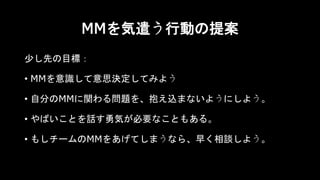 MMを気遣う行動の提案
少し先の目標：
• MMを意識して意思決定してみよう
• 自分のMMに関わる問題を、抱え込まないようにしよう。
• やばいことを話す勇気が必要なこともある。
• もしチームのMMをあげてしまうなら、早く相談しよう。
 
