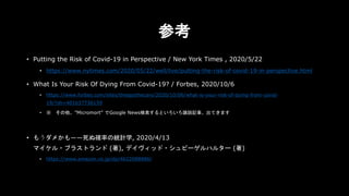 参考
• Putting the Risk of Covid-19 in Perspective / New York Times , 2020/5/22
• https://www.nytimes.com/2020/05/22/well/live/putting-the-risk-of-covid-19-in-perspective.html
• What Is Your Risk Of Dying From Covid-19? / Forbes, 2020/10/6
• https://www.forbes.com/sites/theapothecary/2020/10/06/what-is-your-risk-of-dying-from-covid-
19/?sh=401b37736159
• ※ その他、”Micromort” でGoogle News検索するといろいろ論説記事、出てきます
• もうダメかも――死ぬ確率の統計学, 2020/4/13
マイケル・ブラストランド (著), デイヴィッド・シュピーゲルハルター (著)
• https://www.amazon.co.jp/dp/4622088886/
 