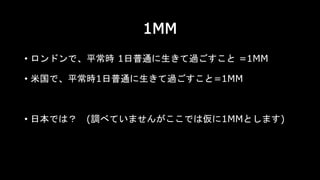 1MM
• ロンドンで、平常時 1日普通に生きて過ごすこと =1MM
• 米国で、平常時1日普通に生きて過ごすこと=1MM
• 日本では？ (調べていませんがここでは仮に1MMとします)
 
