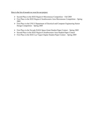 Here is the list of awards we won for our project:

    Second Place in the IEEE Region 6 Micromouse Competition – Fall 2005
    First Place in the IEEE Region 6 Southwestern Area Micromouse Competition – Spring
     2005
    First Place in the UNLV Department of Electrical and Computer Engineering Senior
     Design Competition – Spring 2005

    First Place in the Nevada NASA Space Grant Student Paper Contest – Spring 2005
    Second Place in the IEEE Region 6 Southwestern Area Student Paper Contest
    First Place in the IEEE Las Vegas Chapter Student Paper Contest – Spring 2005
 