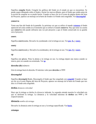 7
Significa congelar fondo. Congela los gráficos del fondo en el estado en que se encuentran. Se
puede seguir dibujando sobre el fondo y borrar los nuevos dibujos, pero el fondo que estaba antes de
la acción de congelar no se puede borrar. Cuando se hace clic en el icono de página dentro del área
de Proyecto, aparece un mensaje en la barra de Estado si el fondo está congelado. Ver descongelaf.

conserva

Toma una foto del fondo de la pantalla. La próxima vez que se utilice el mando restaura el fondo
aparecerá tal como estaba en el momento que se utilizó el mando conserva. Hay que tener en cuenta
que conserva sólo puede utilizarse una vez por proyecto y que el fondo conservado no se guarda
con el proyecto.

coorx

Significa coordenadax. Devuelve la coordenada x de la tortuga en uso. Ver pos, fx, y coory.

coory

Significa coordenada y. Devuelve la coordenada y de la tortuga en uso. Ver pos, fy y coorx.

cp

Significa con pluma. Pone la pluma a la tortuga en uso. La tortuga dejará una marca cuando se
mueva, pero no cuando sea arrastrada. Ver sp.

derecha (de) número

Gira la tortuga hacia la derecha. El máximo valor para derecha es 9999

descongelaf

Significa descongela fondo. Descongela el fondo que fue congelado con congelaf. Cuando se hace
un clic en el icono Página del área de Proyecto, aparece un mensaje de la barra de Estado que nos
dice si el fondo está congelado.

desliza distancia velocidad

Hace que la tortuga se deslice la distancia indicada. La segunda entrada muestra la velocidad con
que se deslizará la tortuga. La distancia y la velocidad máximas de desliza son 9999 y 99
respectivamente

distancia nombre-de-tortuga

Devuelve la distancia entre la tortuga en uso y la tortuga especificada. Ver hacia.

estampa
 