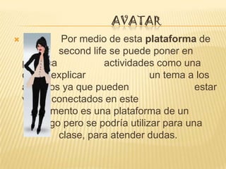 AVATAR
            Por medio de esta plataforma de
             second life se puede poner en
    practica            actividades como una
    clase explicar                un tema a los
    alumnos ya que pueden                   estar
    varios conectados en este
       momento es una plataforma de un
       juego pero se podría utilizar para una
             clase, para atender dudas.
 