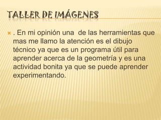 TALLER DE IMÁGENES

   . En mi opinión una de las herramientas que
    mas me llamo la atención es el dibujo
    técnico ya que es un programa útil para
    aprender acerca de la geometría y es una
    actividad bonita ya que se puede aprender
    experimentando.
 