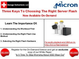 Three Keys To Choosing The Right Server Flash
Now Available On-Demand
Learn The Importance Of:
1. Understanding the Workload First
2. Understanding the Right Flash Use
Method
3. Selecting the Right Flash Hardware
For audio playback and Q&A go to:
http://bit.ly/flashwebinar
Register for the On-Demand Version and get an exclusive
copy of our White Paper:
“Is It Time To Stop Worrying About SSD Wear Out”
 