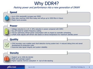 6©2012 Micron Technology, Inc. |June 15, 2013
Why DDR4?
Packing power and performance into a new generation of DRAM
 Up to 50% bandwidth increase over DDR3
 Data rates reaching 2400 Mb/s today and will go up to 3200 Mb/s in future
 Faster burst accesses
Speed
 Voltage reduction to 1.2V  20% reduction in power compared with DDR3
 DLL-off mode for system frequency scaling
 TCR for optimizing refresh power consumption with no impact to controller scheduling
 LPASR mode adjusts self-refresh rate based on device temperature for maximum standby power
Power
 JTAG boundary scan enables early fault detection during system test  reduced debug time and saved
development & production costs
 Improved data signal integrity and system reliability
Quality
 Support up to 16Gb die density
 Multi-rank package support
 Higher capacity memory subsystem  Up to 8-die stacking
Density
 
