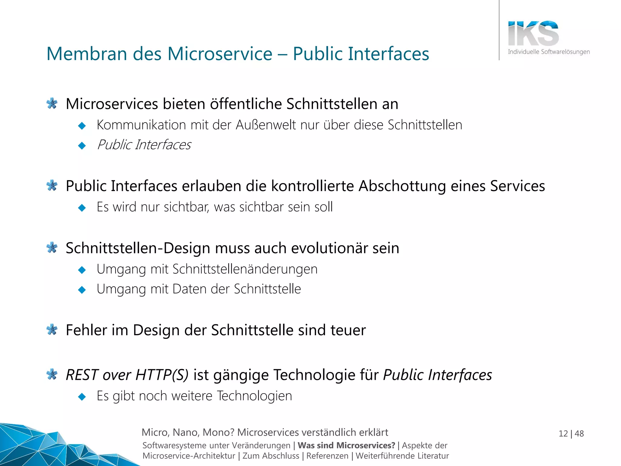 Micro, Nano, Mono? Microservices verständlich erklärt 12 | 48
Membran des Microservice – Public Interfaces
Microservices bieten öffentliche Schnittstellen an
 Kommunikation mit der Außenwelt nur über diese Schnittstellen
 Public Interfaces
Public Interfaces erlauben die kontrollierte Abschottung eines Services
 Es wird nur sichtbar, was sichtbar sein soll
Schnittstellen-Design muss auch evolutionär sein
 Umgang mit Schnittstellenänderungen
 Umgang mit Daten der Schnittstelle
Fehler im Design der Schnittstelle sind teuer
REST over HTTP(S) ist gängige Technologie für Public Interfaces
 Es gibt noch weitere Technologien
Softwaresysteme unter Veränderungen | Was sind Microservices? | Aspekte der
Microservice-Architektur | Zum Abschluss | Referenzen | Weiterführende Literatur
 