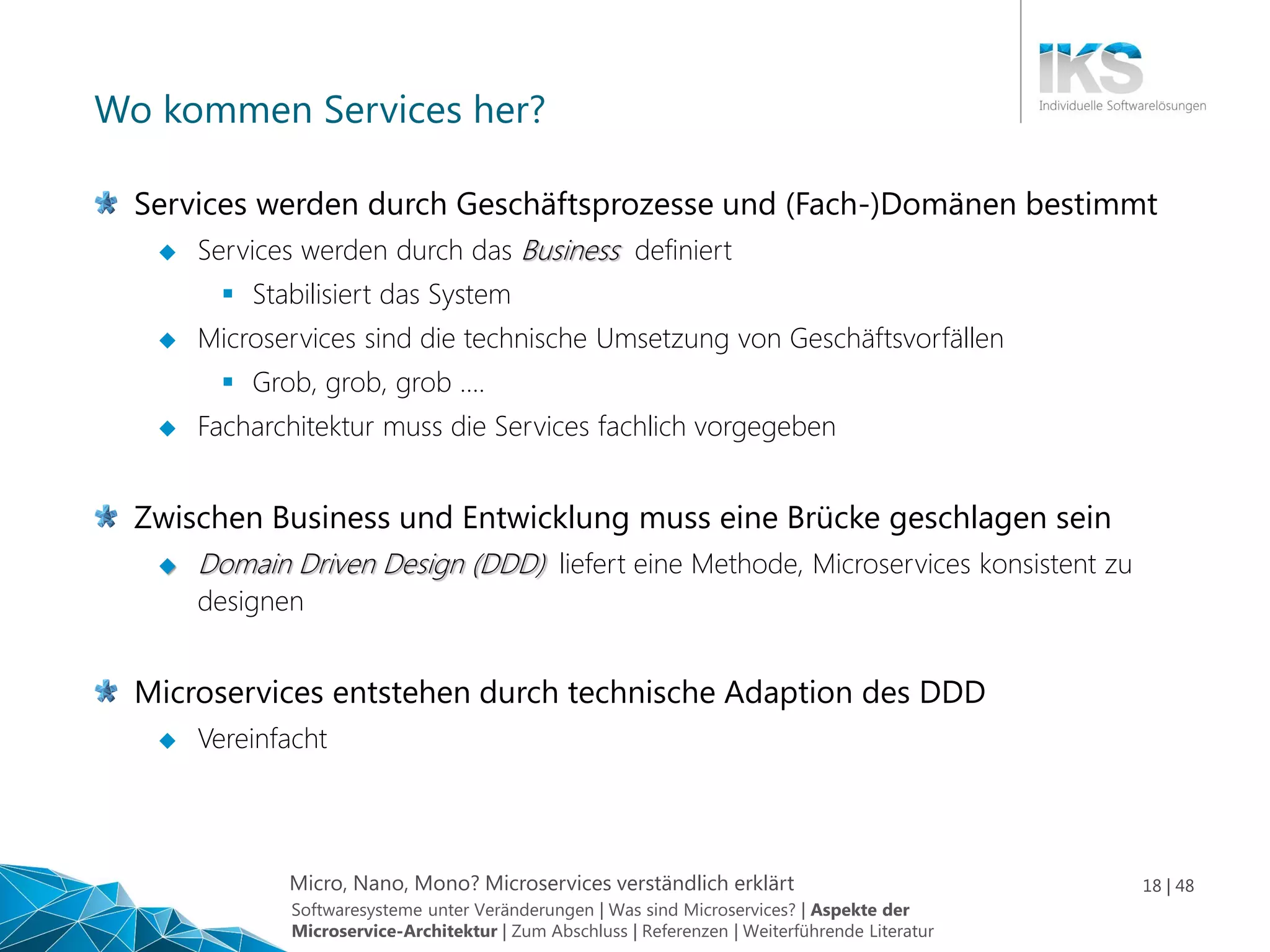 Micro, Nano, Mono? Microservices verständlich erklärt 18 | 48
Wo kommen Services her?
Services werden durch Geschäftsprozesse und (Fach-)Domänen bestimmt
 Services werden durch das Business definiert
 Stabilisiert das System
 Microservices sind die technische Umsetzung von Geschäftsvorfällen
 Grob, grob, grob ….
 Facharchitektur muss die Services fachlich vorgegeben
Zwischen Business und Entwicklung muss eine Brücke geschlagen sein
 Domain Driven Design (DDD) liefert eine Methode, Microservices konsistent zu
designen
Microservices entstehen durch technische Adaption des DDD
 Vereinfacht
Softwaresysteme unter Veränderungen | Was sind Microservices? | Aspekte der
Microservice-Architektur | Zum Abschluss | Referenzen | Weiterführende Literatur
 