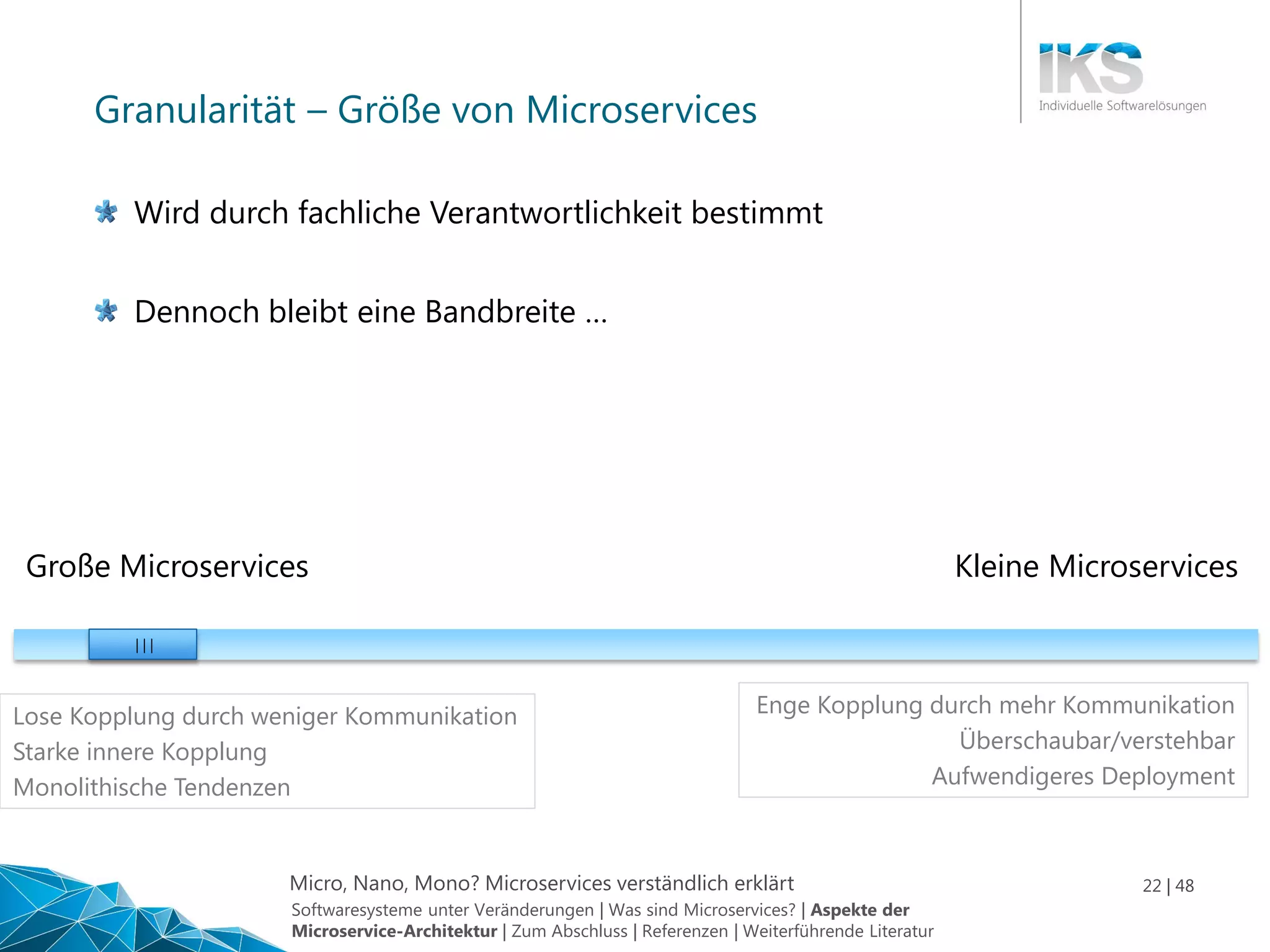 Micro, Nano, Mono? Microservices verständlich erklärt 22 | 48
Granularität – Größe von Microservices
Große Microservices Kleine Microservices
| | |
Enge Kopplung durch mehr Kommunikation
Überschaubar/verstehbar
Aufwendigeres Deployment
Lose Kopplung durch weniger Kommunikation
Starke innere Kopplung
Monolithische Tendenzen
Wird durch fachliche Verantwortlichkeit bestimmt
Dennoch bleibt eine Bandbreite …
Softwaresysteme unter Veränderungen | Was sind Microservices? | Aspekte der
Microservice-Architektur | Zum Abschluss | Referenzen | Weiterführende Literatur
 