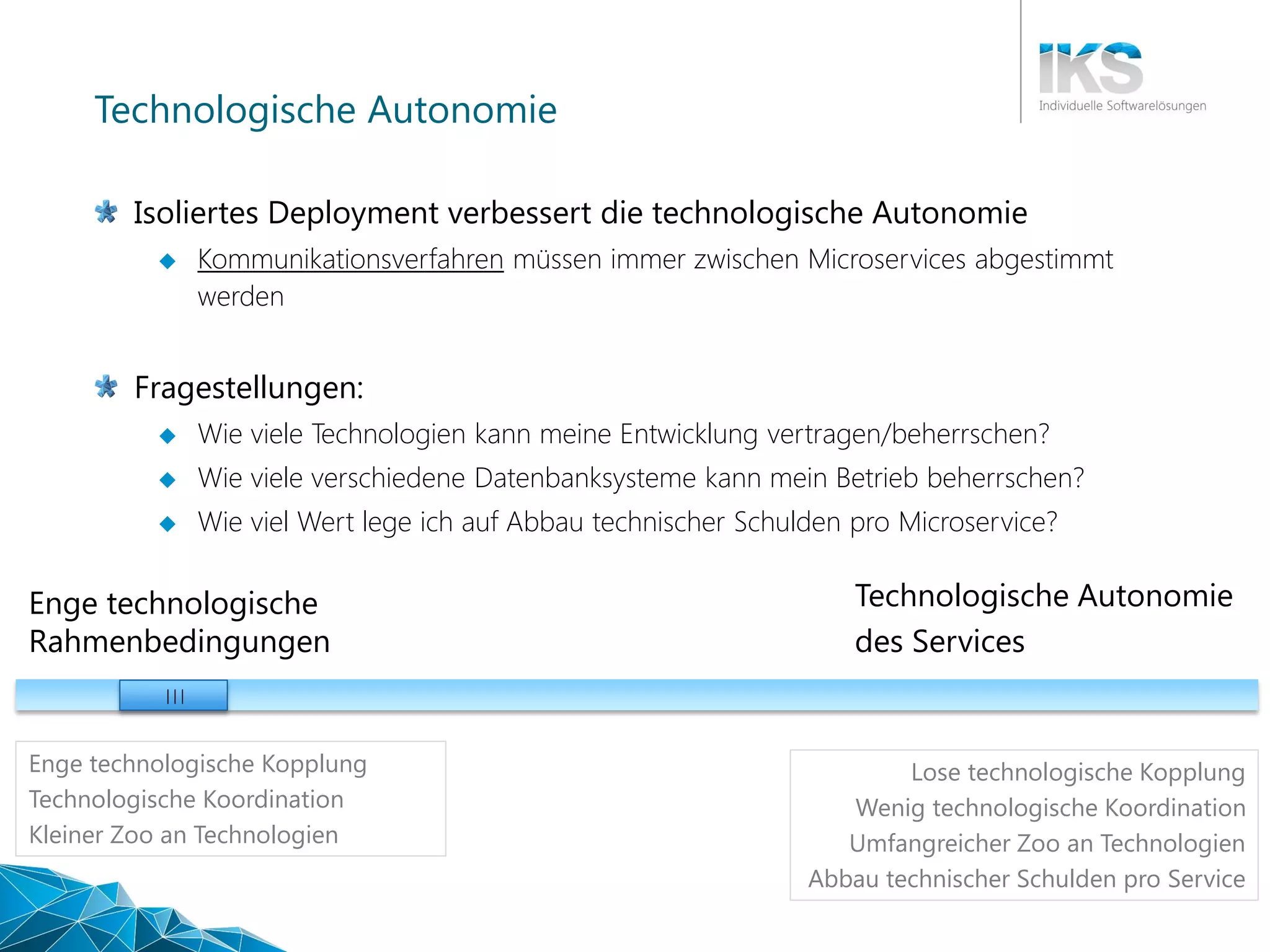 Technologische Autonomie
Isoliertes Deployment verbessert die technologische Autonomie
 Kommunikationsverfahren müssen immer zwischen Microservices abgestimmt
werden
Fragestellungen:
 Wie viele Technologien kann meine Entwicklung vertragen/beherrschen?
 Wie viele verschiedene Datenbanksysteme kann mein Betrieb beherrschen?
 Wie viel Wert lege ich auf Abbau technischer Schulden pro Microservice?
Technologische Autonomie
des Services
Enge technologische
Rahmenbedingungen
| | |
Enge technologische Kopplung
Technologische Koordination
Kleiner Zoo an Technologien
Lose technologische Kopplung
Wenig technologische Koordination
Umfangreicher Zoo an Technologien
Abbau technischer Schulden pro Service
 