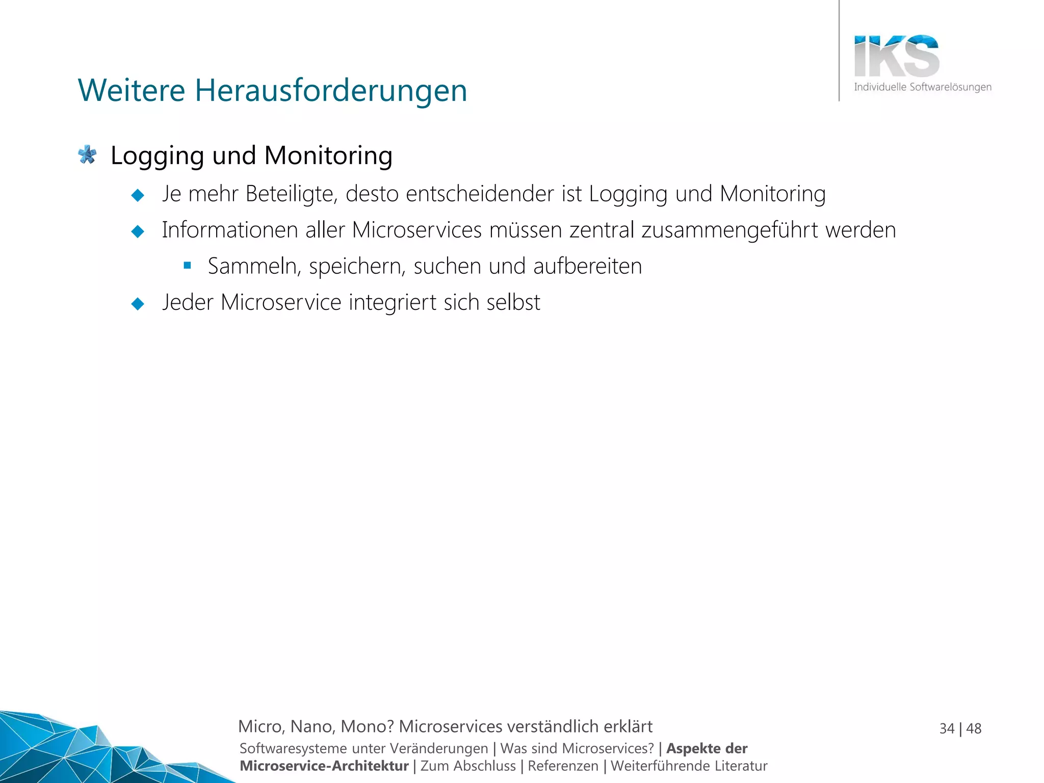 Micro, Nano, Mono? Microservices verständlich erklärt 34 | 48
Weitere Herausforderungen
Logging und Monitoring
 Je mehr Beteiligte, desto entscheidender ist Logging und Monitoring
 Informationen aller Microservices müssen zentral zusammengeführt werden
 Sammeln, speichern, suchen und aufbereiten
 Jeder Microservice integriert sich selbst
Softwaresysteme unter Veränderungen | Was sind Microservices? | Aspekte der
Microservice-Architektur | Zum Abschluss | Referenzen | Weiterführende Literatur
 