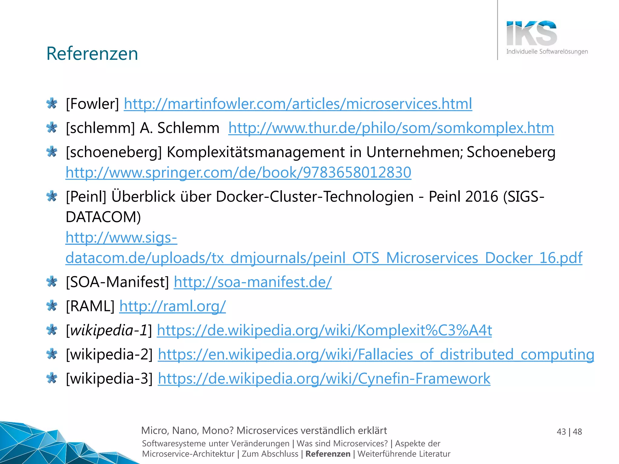 Micro, Nano, Mono? Microservices verständlich erklärt 43 | 48
Referenzen
[Fowler] http://martinfowler.com/articles/microservices.html
[schlemm] A. Schlemm http://www.thur.de/philo/som/somkomplex.htm
[schoeneberg] Komplexitätsmanagement in Unternehmen; Schoeneberg
http://www.springer.com/de/book/9783658012830
[Peinl] Überblick über Docker-Cluster-Technologien - Peinl 2016 (SIGS-
DATACOM)
http://www.sigs-
datacom.de/uploads/tx_dmjournals/peinl_OTS_Microservices_Docker_16.pdf
[SOA-Manifest] http://soa-manifest.de/
[RAML] http://raml.org/
[wikipedia-1] https://de.wikipedia.org/wiki/Komplexit%C3%A4t
[wikipedia-2] https://en.wikipedia.org/wiki/Fallacies_of_distributed_computing
[wikipedia-3] https://de.wikipedia.org/wiki/Cynefin-Framework
Softwaresysteme unter Veränderungen | Was sind Microservices? | Aspekte der
Microservice-Architektur | Zum Abschluss | Referenzen | Weiterführende Literatur
 