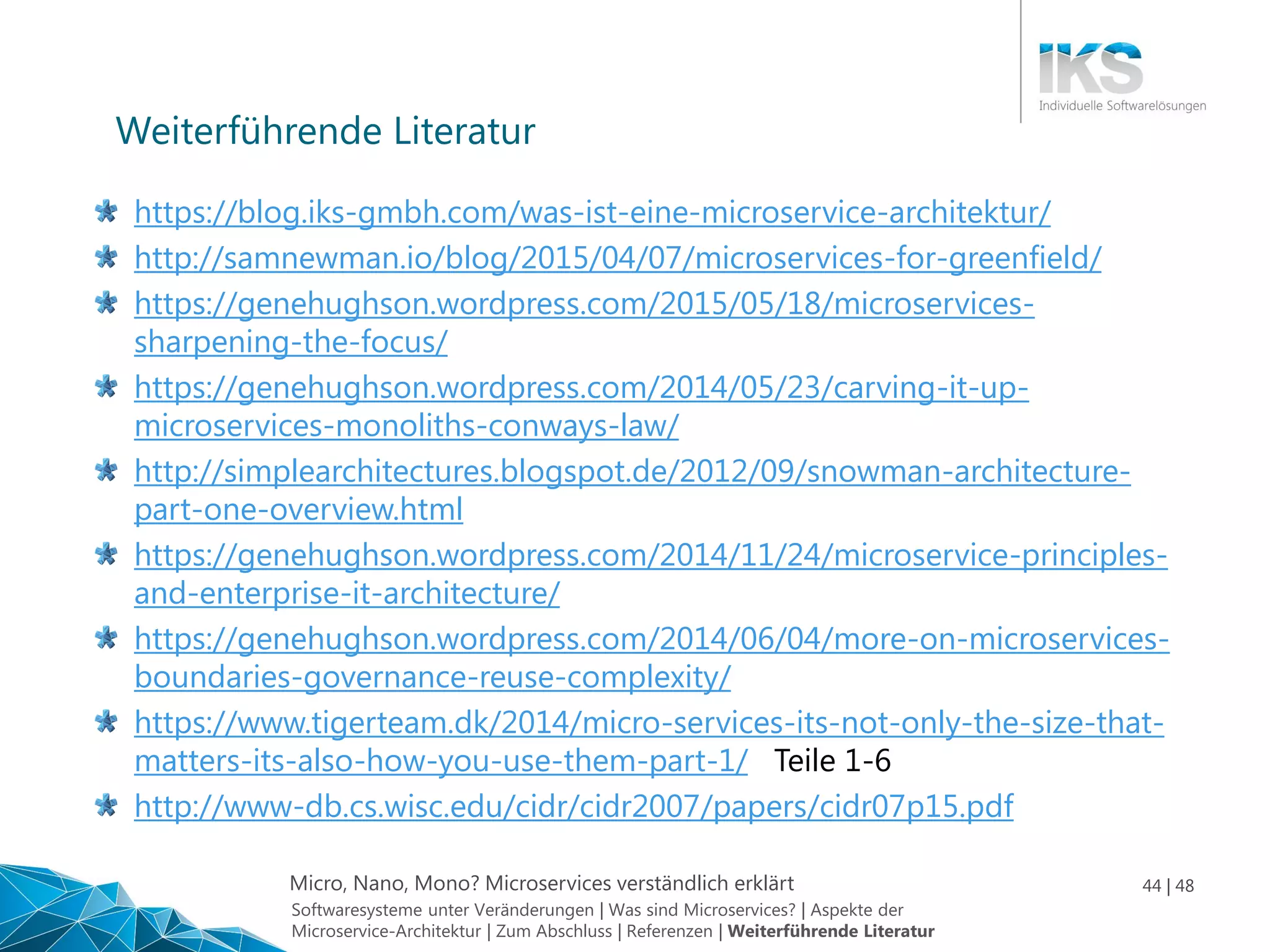 Micro, Nano, Mono? Microservices verständlich erklärt 44 | 48
https://blog.iks-gmbh.com/was-ist-eine-microservice-architektur/
http://samnewman.io/blog/2015/04/07/microservices-for-greenfield/
https://genehughson.wordpress.com/2015/05/18/microservices-
sharpening-the-focus/
https://genehughson.wordpress.com/2014/05/23/carving-it-up-
microservices-monoliths-conways-law/
http://simplearchitectures.blogspot.de/2012/09/snowman-architecture-
part-one-overview.html
https://genehughson.wordpress.com/2014/11/24/microservice-principles-
and-enterprise-it-architecture/
https://genehughson.wordpress.com/2014/06/04/more-on-microservices-
boundaries-governance-reuse-complexity/
https://www.tigerteam.dk/2014/micro-services-its-not-only-the-size-that-
matters-its-also-how-you-use-them-part-1/ Teile 1-6
http://www-db.cs.wisc.edu/cidr/cidr2007/papers/cidr07p15.pdf
Weiterführende Literatur
Softwaresysteme unter Veränderungen | Was sind Microservices? | Aspekte der
Microservice-Architektur | Zum Abschluss | Referenzen | Weiterführende Literatur
 