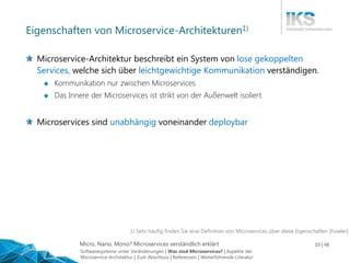 Micro, Nano, Mono? Microservices verständlich erklärt 10 | 48
Eigenschaften von Microservice-Architekturen1)
Microservice-Architektur beschreibt ein System von lose gekoppelten
Services, welche sich über leichtgewichtige Kommunikation verständigen.
 Kommunikation nur zwischen Microservices
 Das Innere der Microservices ist strikt von der Außenwelt isoliert
Microservices sind unabhängig voneinander deploybar
1) Sehr häufig finden Sie eine Definition von Microservices über diese Eigenschaften [Fowler]
Softwaresysteme unter Veränderungen | Was sind Microservices? | Aspekte der
Microservice-Architektur | Zum Abschluss | Referenzen | Weiterführende Literatur
 