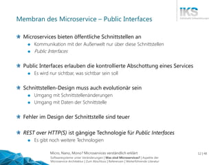 Micro, Nano, Mono? Microservices verständlich erklärt 12 | 48
Membran des Microservice – Public Interfaces
Microservices bieten öffentliche Schnittstellen an
 Kommunikation mit der Außenwelt nur über diese Schnittstellen
 Public Interfaces
Public Interfaces erlauben die kontrollierte Abschottung eines Services
 Es wird nur sichtbar, was sichtbar sein soll
Schnittstellen-Design muss auch evolutionär sein
 Umgang mit Schnittstellenänderungen
 Umgang mit Daten der Schnittstelle
Fehler im Design der Schnittstelle sind teuer
REST over HTTP(S) ist gängige Technologie für Public Interfaces
 Es gibt noch weitere Technologien
Softwaresysteme unter Veränderungen | Was sind Microservices? | Aspekte der
Microservice-Architektur | Zum Abschluss | Referenzen | Weiterführende Literatur
 