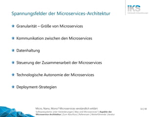 Micro, Nano, Mono? Microservices verständlich erklärt 16 | 48
Spannungsfelder der Microservices-Architektur
Granularität – Größe von Microservices
Kommunikation zwischen den Microservices
Datenhaltung
Steuerung der Zusammenarbeit der Microservices
Technologische Autonomie der Microservices
Deployment-Strategien
Softwaresysteme unter Veränderungen | Was sind Microservices? | Aspekte der
Microservice-Architektur | Zum Abschluss | Referenzen | Weiterführende Literatur
 