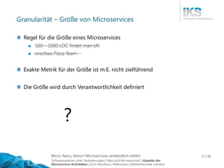 Micro, Nano, Mono? Microservices verständlich erklärt 17 | 48
Granularität – Größe von Microservices
Regel für die Größe eines Microservices
 100 – 1000 LOC findet man oft
 one/two Pizza Team
Exakte Metrik für der Größe ist m.E. nicht zielführend
Die Größe wird durch Verantwortlichkeit definiert
?
Softwaresysteme unter Veränderungen | Was sind Microservices? | Aspekte der
Microservice-Architektur | Zum Abschluss | Referenzen | Weiterführende Literatur
 