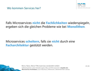 Micro, Nano, Mono? Microservices verständlich erklärt 20 | 48
Wo kommen Services her?
Microservices scheitern, falls sie nicht durch eine
Facharchitektur gestützt werden.
Falls Microservices nicht die Fachlichkeiten wiederspiegeln,
ergeben sich die gleichen Probleme wie bei Monolithen.
Softwaresysteme unter Veränderungen | Was sind Microservices? | Aspekte der
Microservice-Architektur | Zum Abschluss | Referenzen | Weiterführende Literatur
 