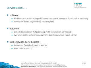 Micro, Nano, Mono? Microservices verständlich erklärt 21 | 48
Services sind . . .
kohärent
 Ein Microservices ist für abgeschlossene, konsistente Menge an Funktionalität zuständig
 Siehe auch Single Responsibility Principle (SRP)
autonom
 Die Erledigung seiner Aufgabe hängt nicht von anderen Services ab
 Wir sehen später, welche Konsequenzen diese Forderungen haben können
Dies sind Ziele, keine Gesetze
 Können im Zweifel aufgeweicht werden
 Aber nicht zu sehr ;-)
Softwaresysteme unter Veränderungen | Was sind Microservices? | Aspekte der
Microservice-Architektur | Zum Abschluss | Referenzen | Weiterführende Literatur
 