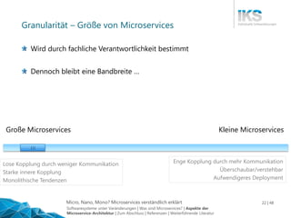 Micro, Nano, Mono? Microservices verständlich erklärt 22 | 48
Granularität – Größe von Microservices
Große Microservices Kleine Microservices
| | |
Enge Kopplung durch mehr Kommunikation
Überschaubar/verstehbar
Aufwendigeres Deployment
Lose Kopplung durch weniger Kommunikation
Starke innere Kopplung
Monolithische Tendenzen
Wird durch fachliche Verantwortlichkeit bestimmt
Dennoch bleibt eine Bandbreite …
Softwaresysteme unter Veränderungen | Was sind Microservices? | Aspekte der
Microservice-Architektur | Zum Abschluss | Referenzen | Weiterführende Literatur
 