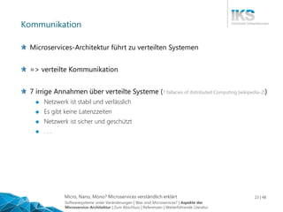 Micro, Nano, Mono? Microservices verständlich erklärt 23 | 48
Kommunikation
Microservices-Architektur führt zu verteilten Systemen
=> verteilte Kommunikation
7 irrige Annahmen über verteilte Systeme (7 fallacies of distributed Computing [wikipedia-2])
 Netzwerk ist stabil und verlässlich
 Es gibt keine Latenzzeiten
 Netzwerk ist sicher und geschützt
 . . .
Softwaresysteme unter Veränderungen | Was sind Microservices? | Aspekte der
Microservice-Architektur | Zum Abschluss | Referenzen | Weiterführende Literatur
 